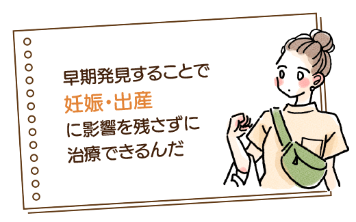 早期発見することで妊娠・出産に影響を残さずに治療できるんだ