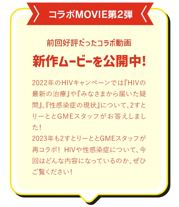 コラボMOVIE第2弾!前回好評だったコラボ動画、新作ムービーを公開中!2022年のHIVキャンペーンでは『HIVの最新の治療』や『みなさまから届いた疑問』、『性感染症の現状』について、2すとりーととGMEスタッフがお答えしました！2023年もHIVや性感染症について、2すとりーととGMEスタッフが再コラボ！今回はどんな内容になっているのか、ぜひご覧ください！