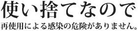 使い捨てなので再使用による感染の危険がありません。