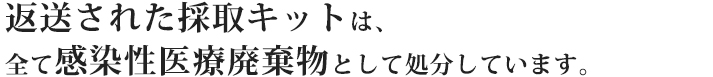返送された採取キットは、全て感染性医療廃棄物として処分しています。