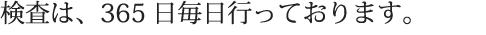 検査は、365日毎日行っております。